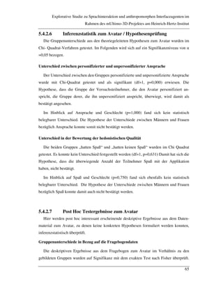 Explorative Studie zu Sprachinteraktion und anthropomorphen Interfaceagenten im
Rahmen des mUltimo-3D-Projektes am Heinrich-Hertz-Institut
65
5.4.2.6 Inferenzstatistik zum Avatar / Hypothesenprüfung
Die Gruppenunterschiede aus den theoriegeleiteten Hypothesen zum Avatar wurden im
Chi- Quadrat-Verfahren getestet. Im Folgenden wird sich auf ein Signifikanzniveau von "
=0,05 bezogen.
Unterschied zwischen personifizierter und unpersonifizierter Ansprache
Der Unterschied zwischen den Gruppen personifizierte und unpersonifizierte Ansprache
wurde mit Chi-Quadrat getestet und als signifikant (df=1, p=0,000) erwiesen. Die
Hypothese, dass die Gruppe der Versuchsteilnehmer, die den Avatar personifiziert an-
spricht, die Gruppe derer, die ihn unpersonifiziert anspricht, überwiegt, wird damit als
bestätigt angesehen.
Im Hinblick auf Ansprache und Geschlecht (p=1,000) fand sich kein statistisch
belegbarer Unterschied. Die Hypothese der Unterschiede zwischen Männern und Frauen
bezüglich Ansprache konnte somit nicht bestätigt werden.
Unterschied in der Bewertung der hedonistischen Qualität
Die beiden Gruppen „hatten Spaß“ und „hatten keinen Spaß“ wurden im Chi Quadrat
getestet. Es konnte kein Unterschied festgestellt werden (df=1, p=0,631) Damit hat sich die
Hypothese, dass die überwiegende Anzahl der Teilnehmer Spaß mit der Applikation
haben, nicht bestätigt.
Im Hinblick auf Spaß und Geschlecht (p=0,750) fand sich ebenfalls kein statistisch
belegbarer Unterschied. Die Hypothese der Unterschiede zwischen Männern und Frauen
bezüglich Spaß konnte damit auch nicht bestätigt werden.
5.4.2.7 Post Hoc Testergebnisse zum Avatar
Hier werden post hoc interessant erscheinende deskriptive Ergebnisse aus dem Daten-
material zum Avatar, zu denen keine konkreten Hypothesen formuliert werden konnten,
inferenzstatistisch überprüft.
Gruppenunterschiede in Bezug auf die Fragebogendaten
Die deskriptiven Ergebnisse aus dem Fragebogen zum Avatar im Verhältnis zu den
gebildeten Gruppen wurden auf Signifikanz mit dem exakten Test nach Fisher überprüft.
 