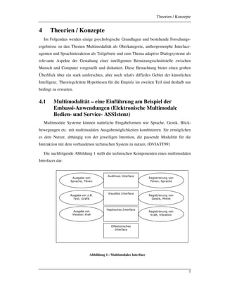 Theorien / Konzepte
7
4 Theorien / Konzepte
Im Folgenden werden einige psychologische Grundlagen und bestehende Forschungs-
ergebnisse zu den Themen Multimodalität als Oberkategorie, anthropomorphe Interface-
agenten und Sprachinteraktion als Teilgebiete und zum Thema adaptive Dialogsysteme als
relevante Aspekte der Gestaltung einer intelligenten Benutzungsschnittstelle zwischen
Mensch und Computer vorgestellt und diskutiert. Diese Betrachtung bietet einen groben
Überblick über ein stark umforschtes, aber noch relativ diffiziles Gebiet der künstlichen
Intelligenz. Theoriegeleitete Hypothesen für die Empirie im zweiten Teil sind deshalb nur
bedingt zu erwarten.
4.1 Multimodalität – eine Einführung am Beispiel der
Embassi-Anwendungen (Elektronische Multimodale
Bedien- und Service- ASSIstenz)
Multimodale Systeme können natürliche Eingabeformen wie Sprache, Gestik, Blick-
bewegungen etc. mit multimodalen Ausgabemöglichkeiten kombinieren. Sie ermöglichen
es dem Nutzer, abhängig von der jeweiligen Intention, die passende Modalität für die
Interaktion mit dem vorhandenen technischen System zu nutzen. [OVIATT99]
Die nachfolgende Abbildung 1 stellt die technischen Komponenten eines multimodalen
Interfaces dar.
Abbildung 1 - Multimodales Interface
!"#$%&'()*+(
,-.%/0'1(23+'+(
Ausgabe von(4565(
2'781(9.%:;<(
Ausgabe von
Vibration, Kraft
='$;#8.;'."+$()*+(
23+'+1(,-.%/0'(
='$;#8.;'."+$()*+(
9'#8;<1(>;?;<(
='$;#8.;'."+$()*+(
.%:81(!;&.%8;*+(
!"";8;)'#(#+8'.:%/'((
!;#"'$$'#(#+8'.:%/'(
%%-8;#/0'#(#+8'.:%/'(
&$:%<8*.;#/0'#(
#+8'.:%/'(
 
