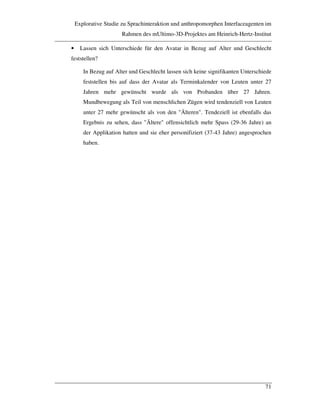 Explorative Studie zu Sprachinteraktion und anthropomorphen Interfaceagenten im
Rahmen des mUltimo-3D-Projektes am Heinrich-Hertz-Institut
71
• Lassen sich Unterschiede für den Avatar in Bezug auf Alter und Geschlecht
feststellen?
In Bezug auf Alter und Geschlecht lassen sich keine signifikanten Unterschiede
feststellen bis auf dass der Avatar als Terminkalender von Leuten unter 27
Jahren mehr gewünscht wurde als von Probanden über 27 Jahren.
Mundbewegung als Teil von menschlichen Zügen wird tendenziell von Leuten
unter 27 mehr gewünscht als von den "Älteren". Tendeziell ist ebenfalls das
Ergebnis zu sehen, dass "Ältere" offensichtlich mehr Spass (29-36 Jahre) an
der Applikation hatten und sie eher personifiziert (37-43 Jahre) angesprochen
haben.
 
