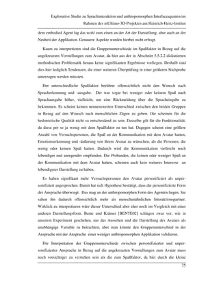 Explorative Studie zu Sprachinteraktion und anthropomorphen Interfaceagenten im
Rahmen des mUltimo-3D-Projektes am Heinrich-Hertz-Institut
75
dem embodied Agent lag das wohl zum einen an der Art der Darstellung, aber auch an der
Neuheit der Applikation. Genauere Aspekte wurden hierbei nicht erfragt.
Kaum zu interpretieren sind die Gruppenunterschiede im Spaßfaktor in Bezug auf die
angekreuzten Vorstellungen zum Avatar, da hier aus der in Abschnitt 5.5.2.2 diskutierten
methodischen Problematik heraus keine signifikanten Ergebnisse vorliegen. Deshalb sind
dies hier lediglich Tendenzen, die einer weiteren Überprüfung in einer größeren Stichprobe
unterzogen werden müssten.
Der unterschiedliche Spaßfaktor berührte offensichtlich nicht den Wunsch nach
Spracherkennung und -ausgabe. Der war sogar bei weniger oder keinem Spaß nach
Sprachausgabe höher, vielleicht, um eine Rückmeldung über die Spracheingabe zu
bekommen. Es scheint keinen nennenswerten Unterschied zwischen den beiden Gruppen
in Bezug auf den Wunsch nach menschlichen Zügen zu geben. Die scheinen für die
hedonistische Qualität nicht so entscheidend zu sein. Dasselbe gilt für die Funktionalität,
da diese per se ja wenig mit dem Spaßfaktor zu tun hat. Dagegen scheint eine größere
Anzahl von Versuchspersonen, die Spaß an der Kommunikation mit dem Avatar hatten,
Emotionserkennung und -äußerung von ihrem Avatar zu wünschen, als die Personen, die
wenig oder keinen Spaß hatten. Dadurch wird die Kommunikation vielleicht noch
lebendiger und anregender empfunden. Die Probanden, die keinen oder weniger Spaß an
der Kommunikation mit dem Avatar hatten, scheinen auch kein weiteres Interesse an
lebendigerer Darstellung zu haben.
Es haben signifikant mehr Versuchspersonen den Avatar personifiziert als unper-
sonifiziert angesprochen. Damit hat sich Hypothese bestätigt, dass die personifizierte Form
der Ansprache überwiegt. Das mag an der anthropomorphen Form des Agenten liegen. Sie
sahen ihn dadurch offensichtlich mehr als menschenähnlichen Interaktionspartner.
Wirklich zu interpretieren wäre dieser Unterschied aber eher noch im Vergleich mit einer
anderen Darstellungsform. Bente und Krämer [BENTE02] schlagen zwar vor, wie in
unserem Experiment geschehen, nur das Aussehen und die Darstellung des Avatars als
unabhängige Variable zu betrachten, aber man könnte den Gruppenunterschied in der
Ansprache mit der Ansprache einer weniger anthropomorphen Applikation validieren.
Die Interpretation der Gruppenunterschiede zwischen personifizierter und unper-
sonifizierter Ansprache in Bezug auf die angekreuzten Vorstellungen zum Avatar muss
noch vorsichtiger zu verstehen sein als die zum Spaßfaktor, da hier durch die kleine
 