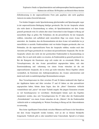 Explorative Studie zu Sprachinteraktion und anthropomorphen Interfaceagenten im
Rahmen des mUltimo-3D-Projektes am Heinrich-Hertz-Institut
76
Zellenbesetzung in der unpersonifizierten Form jede gegebene oder nicht gegebene
Antwort ein starkes Gewicht bekommt.
Von beiden Gruppen wurde Spracherkennung gleichermaßen und Sprachausgabe sogar
in der unpersonifizierten Bedingung häufiger gewünscht. Die Art der Ansprache scheint
also nicht damit in Zusammenhang zu stehen, ob Sprachinteraktion mit dem Avatar
generell gewünscht wird. Es scheint aber einen Unterschied in den Gruppen in Bezug auf
menschliche Züge zu geben. Die Teilnehmer, die die personifizierte Art der Ansprache
wählten, wünschten sich auffallend mehr menschliche Züge von einem Avatar. Das
unterstützt die Annahme, dass die Kommunikation mit dem Avatar viel natürlicher ist, je
menschlicher er aussieht. Funktionalitäten sind von beiden Gruppen gewünscht, aber von
Probanden, die die unpersonifizierte Form der Ansprache wählten, wurden noch eher
Anworten auf Fragen gewünscht als von denen mit personifizierter Ansprache. Die Art der
Ansprache scheint also nicht mit der gewünschten Funktionalität in Zusammenhang zu
stehen. Das ist auch nicht anders zu erwarten, da Funktionalität ja generell gewünscht ist.
Bei der Kategorie der Emotionen zeigt sich wieder der zu erwartende Effekt, dass
Versuchspersonen, die den Avatar personifiziert angesprochen haben, sich eher
Emotionsäußerung und –erkennung von einem Avatar wünschen als die mit
unpersonifizierter Ansprache, die so etwas gar nicht wünschen. Dieses Ergebnis scheint
verständlich, da Emotionen den Anthropomorphismus des Avatars unterstreichen und
damit noch mehr zu natürlichsprachiger Kommunikation anregen.
Dass Versuchspersonen im Alter zwischen 29 und 36 Jahren tendenziell eher Spaß an
der Applikation hatten und Alter zwischen 37 und 43 Jahren sie eher personifiziert
angesprochen haben, könnte daran liegen, dass die „ältere“ Generation vielleicht
vorurteilsfreier und „naiver“ mit neuer Technik umgeht. Die jüngere Generation erwartet
zu viel beziehungsweise ist verwöhnter. Diesbezüglich könnte auch das Ergebnis
interpretiert werden, dass sich Versuchspersonen bis 27 Jahre eher die Funktionalität
„Terminkalender“ von einem Avatar wünschen als die „Älteren“, für die Funktionalität
vielleicht nicht so vordergründig ist. Weitere Forschung in Bezug auf die Altersstrukturen
ist notwendig.
Dass keine signifikanten Unterschiede zwischen Männern und Frauen in der Interaktion
mit dem Avatar festgestellt werden konnten, wird an der zu kleinen Stichprobe
festgemacht. Vielleicht gibt es aber tatsächlich keine Unterschiede. Sproull et al hatten
 