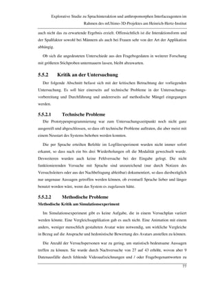Explorative Studie zu Sprachinteraktion und anthropomorphen Interfaceagenten im
Rahmen des mUltimo-3D-Projektes am Heinrich-Hertz-Institut
77
auch nicht das zu erwartende Ergebnis erzielt. Offensichtlich ist die Interaktionsform und
der Spaßfaktor sowohl bei Männern als auch bei Frauen sehr von der Art der Applikation
abhängig.
Ob sich die angedeuteten Unterschiede aus den Fragebogedaten in weiterer Forschung
mit größeren Stichproben untermauern lassen, bleibt abzuwarten.
5.5.2 Kritik an der Untersuchung
Der folgende Abschnitt befasst sich mit der kritischen Betrachtung der vorliegenden
Untersuchung. Es soll hier einerseits auf technische Probleme in der Untersuchungs-
vorbereitung und Durchführung und andererseits auf methodische Mängel eingegangen
werden.
5.5.2.1 Technische Probleme
Die Prototypenprogrammierung war zum Untersuchungszeitpunkt noch nicht ganz
ausgereift und abgeschlossen, so dass oft technische Probleme auftraten, die aber meist mit
einem Neustart des Systems behoben werden konnten.
Die per Sprache erteilten Befehle im Logfileexperiment wurden nicht immer sofort
erkannt, so dass nach ein bis drei Wiederholungen oft die Modalität gewechselt wurde.
Desweiteren wurden auch keine Fehlversuche bei der Eingabe gelogt. Die nicht
funktionierenden Versuche mit Sprache sind unzureichend (nur durch Notizen des
Versuchsleiters oder aus der Nachbefragung ableitbar) dokumentiert, so dass diesbezüglich
nur ungenaue Aussagen getroffen werden können, ob eventuell Sprache lieber und länger
benutzt worden wäre, wenn das System es zugelassen hätte.
5.5.2.2 Methodische Probleme
Methodische Kritik am Simulationsexperiment
Im Simulationsexperiment gibt es keine Aufgabe, die in einem Versuchplan variiert
werden könnte. Eine Vergleichsapplikation gab es auch nicht. Eine Animation mit einem
anders, weniger menschlich gestalteten Avatar wäre notwendig, um wirkliche Vergleiche
in Bezug auf die Ansprache und hedonistische Bewertung des Avatars anstellen zu können.
Die Anzahl der Versuchspersonen war zu gering, um statistisch bedeutsame Aussagen
treffen zu können. Sie wurde durch Nachversuche von 27 auf 43 erhöht, wovon aber 9
Datenausfälle durch fehlende Videoaufzeichnungen und / oder Fragebogenantworten zu
 