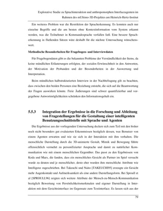 Explorative Studie zu Sprachinteraktion und anthropomorphen Interfaceagenten im
Rahmen des mUltimo-3D-Projektes am Heinrich-Hertz-Institut
79
Ein weiteres Problem war die Restriktion der Spracherkennung. Es konnten auch nur
einzelne Begriffe und die am besten ohne Kontextinformation vom System erkannt
werden, was die Teilnehmer in Kommandosprache verfallen ließ. Eine bessere Sprach-
erkennung in fließenden Sätzen wäre deshalb für die nächste Untersuchung wünschens-
wert.
Methodische Besonderheiten für Fragebogen- und Interviewdaten
Für Fragebogendaten gibt es die bekannten Probleme der Verständlichkeit der Items, da
keine mündlichen Erläuterungen erfolgten, der sozialen Erwünschtheit in den Antworten,
der Motivation der Probanden und der Besonderheiten in der Auswertung und
Interpretation.
Beim mündlichen halbstrukturierten Interview in der Nachbefragung gilt zu beachten,
dass zwischen den beiden Personen eine Beziehung entsteht, die sich auf die Beantwortung
der Fragen auswirken könnte. Freie Äußerungen sind schwer quantifizierbar und vor-
gegebene Antwortmöglichkeiten schränken den Informationsgehalt ein.
5.5.3 Integration der Ergebnisse in die Forschung und Ableitung
von Fragestellungen für die Gestaltung einer intelligenten
Benutzungsschnittstelle mit Sprache und Agenten
Die Ergebnisse aus der vorliegenden Untersuchung decken sich zum Teil mit den bisher
noch nicht besonders gut evaluierten Erkenntnissen bezüglich dessen, was Benutzer von
einem Agenten erwarten und wie sie sich in der Interaktion mit ihm verhalten. Die
menschliche Darstellung durch die 3D-animierte Gestalt, Mimik und Bewegung führte
offensichtlich vermehrt zu personifizierter Ansprache und damit zu natürlicher Kom-
munikation wie mit einem menschlichen Gegenüber. Das passt zu den Ergebnissen von
Koda und Maes, die fanden, dass ein menschliches Gesicht als Partner im Spiel versucht
wurde zu deuten und je menschlicher, desto eher wurden ihm menschliche Attribute wie
Intelligenz zugeschrieben. Bei Takeuchi und Naito [TAKEUCHI95] erzeugte ein Gesicht
mehr Augenkontakt und Aufmerksamkeit als eine andere Darstellungsform. Bei Sproull et
al [SPROULL96] zeigten sich weitere Attribute der Mensch-zu-Mensch-Kommunikation
bezüglich Bewertung von Persönlichkeitsmerkmalen und eigener Darstellung in Inter-
aktion mit dem Gesichtsinterface im Gegensatz zum Textinterface. Es lassen sich aus der
 