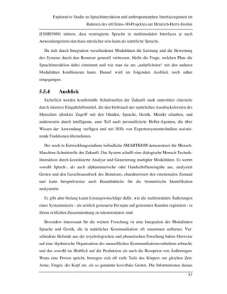 Explorative Studie zu Sprachinteraktion und anthropomorphen Interfaceagenten im
Rahmen des mUltimo-3D-Projektes am Heinrich-Hertz-Institut
81
[COHEN89] stützen, dass restringierte Sprache in multimodalen Interfaces je nach
Anwendungsform durchaus nützlicher sein kann als natürliche Sprache.
Da sich durch Integration verschiedener Modalitäten die Leistung und die Bewertung
des Systems durch den Benutzer generell verbessert, bleibt die Frage, welchen Platz die
Sprachinteraktion dabei einnimmt und wie man sie am „natürlichsten“ mit den anderen
Modalitäten kombinieren kann. Darauf wird im folgenden Ausblick noch näher
eingegangen.
5.5.4 Ausblick
Sicherlich werden komfortable Schnittstellen der Zukunft stark unterstützt einerseits
durch intuitive Eingabehilfsmittel, die den Gebrauch der natürlichen Ausdrucksformen des
Menschen (direkter Zugriff mit den Händen, Sprache, Gestik, Mimik) erlauben, und
andererseits durch intelligente, zum Teil auch personifizierte Helfer-Agenten, die über
Wissen der Anwendung verfügen und mit Hilfe von Expertensystemtechniken assistie-
rende Funktionen übernehmen.
Der noch in Entwicklungsstadium befindliche SMARTKOM demonstriert die Mensch-
Maschine-Schnittstelle der Zukunft. Das System schafft eine dialogische Mensch-Technik-
Interaktion durch koordinierte Analyse und Generierung multipler Modalitäten. Es wertet
sowohl Sprach-, als auch alphanumerische oder Handschrifteneingabe aus, analysiert
Gesten und den Gesichtsausdruck des Benutzers, charakterisiert den emotionalen Zustand
und kann beispielsweise auch Handabdrücke für die biometrische Identifikation
analysieren.
Es gibt aber bislang kaum Lösungsvorschläge dafür, wie die multimodalen Äußerungen
eines Systemnutzers - als zeitlich gesteuerte Perzepte auf getrennten Kanälen registriert - in
ihrem zeitlichen Zusammenhang zu rekonstruieren sind.
Besonders interessant für die weitere Forschung ist eine Integration der Modalitäten
Sprache und Gestik, die in natürlicher Kommunikation oft zusammen auftreten. Ver-
schiedene Befunde aus der psychologischen und phonetischen Forschung haben Hinweise
auf eine rhythmische Organisation des menschlichen Kommunikationsverhaltens erbracht,
und das sowohl im Hinblick auf die Produktion als auch die Rezeption von Äußerungen.
Wenn eine Person spricht, bewegen sich oft viele Teile des Körpers zur gleichen Zeit:
Arme, Finger, der Kopf etc. als so genannte koverbale Gesten. Die Informationen daraus
 