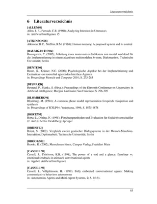 Literaturverzeichnis
83
6 Literaturverzeichnis
[ALLEN80]
Allen, J. F., Perrault, C.R. (1980); Analyzing Intention in Utterances
in: Artificial Intelligence 15
[ATKINSON68]
Atkinson, R.C., Shiffrin, R.M. (1968); Human memory: A proposed system and its control
[BAUMGARTEN02]
Baumgarten, T. (2002); Ableitung eines noninvasiven Indikators von mental workload für
die Implementierung in einem adaptiven multimodalen System; Diplomarbeit; Technische
Universität; Berlin
[BENTE00]
Bente, G., Krämer, N.C. (2000); Psychologische Aspekte bei der Implementierung und
Evaluation von nonverbal agierenden Interface-Agenten
in: Proceedings Mensch und Computer 2001; S. 275-285
[BESNARD]
Besnard, P., Hanks, S. (Hrsg.); Proceedings of the Eleventh Conference on Uncertainty in
Artificial Intelligence; Morgan Kaufmann; San Francisco; S. 296-305
[BLOMBERG94]
Blomberg, M. (1994); A common phone model representation forspeech recognition and
synthesis
in: Proceedings of ICSLP94; Yokohama, 1994; S. 1875-1878
[BORTZ95]
Bortz, J., Döring, N. (1995); Forschungmethoden und Evaluation für Sozialwissenschaftler
(2. Aufl.); Berlin, Heidelberg; Springer
[BRIEST02]
Briest, S. (2002); Vergleich zweier gestischer Dialogsysteme in der Mensch-Maschine-
Interaktion; Diplomarbeit; Technische Universität; Berlin
[BROOKS02]
Brooks, R. (2002); Menschmaschinen; Campus Verlag; Frankfurt Main
[CASSELL98]
Cassell, J., Thórisson, K.R. (1998); The power of a nod and a glance: Envelope vs.
emotional feedback in animated conversational agents
in: Applied Artificial Intelligence
[CASSELL99]
Cassell, J., Vilhjálmsson, H. (1999); Fully embodied conversational agents: Making
communicative behaviors autonomous
in: Autonomous Agents and Multi-Agent Systems, 2; S. 45-64.
 