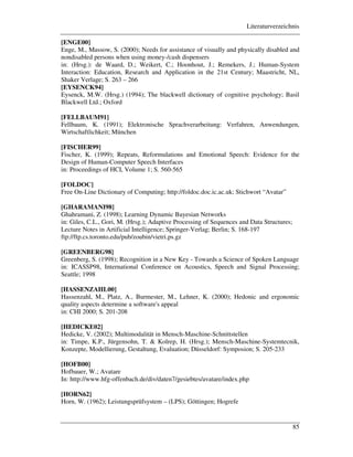 Literaturverzeichnis
85
[ENGE00]
Enge, M., Massow, S. (2000); Needs for assistance of visually and physically disabled and
nondisabled persons when using money-/cash dispensers
in: (Hrsg.): de Waard, D.; Weikert, C.; Hoonhout, J.; Remekers, J.; Human-System
Interaction: Education, Research and Application in the 21st Century; Maastricht, NL,
Shaker Verlage; S. 263 – 266
[EYSENCK94]
Eysenck, M.W. (Hrsg.) (1994); The blackwell dictionary of cognitive psychology; Basil
Blackwell Ltd.; Oxford
[FELLBAUM91]
Fellbaum, K. (1991); Elektronische Sprachverarbeitung: Verfahren, Anwendungen,
Wirtschaftlichkeit; München
[FISCHER99]
Fischer, K. (1999); Repeats, Reformulations and Emotional Speech: Evidence for the
Design of Human-Computer Speech Interfaces
in: Proceedings of HCI, Volume 1; S. 560-565
[FOLDOC]
Free On-Line Dictionary of Computing; http://foldoc.doc.ic.ac.uk; Stichwort “Avatar”
[GHARAMANI98]
Ghahramani, Z. (1998); Learning Dynamic Bayesian Networks
in: Giles, C.L., Gori, M. (Hrsg.); Adaptive Processing of Sequences and Data Structures;
Lecture Notes in Artificial Intelligence; Springer-Verlag; Berlin; S. 168-197
ftp://ftp.cs.toronto.edu/pub/zoubin/vietri.ps.gz
[GREENBERG98]
Greenberg, S. (1998); Recognition in a New Key - Towards a Science of Spoken Language
in: ICASSP98, International Conference on Acoustics, Speech and Signal Processing;
Seattle; 1998
[HASSENZAHL00]
Hassenzahl, M., Platz, A., Burmester, M., Lehner, K. (2000); Hedonic and ergonomic
quality aspects determine a software's appeal
in: CHI 2000; S. 201-208
[HEDICKE02]
Hedicke, V. (2002); Multimodalität in Mensch-Maschine-Schnittstellen
in: Timpe, K.P., Jürgensohn, T. & Kolrep, H. (Hrsg.); Mensch-Maschine-Systemtecnik,
Konzepte, Modellierung, Gestaltung, Evaluation; Düsseldorf: Symposion; S. 205-233
[HOFB00]
Hofbauer, W.; Avatare
In: http://www.hfg-offenbach.de/div/daten7/gesiebtes/avatare/index.php
[HORN62]
Horn, W. (1962); Leistungsprüfsystem – (LPS); Göttingen; Hogrefe
 