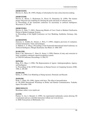 Literaturverzeichnis
86
[HORVITZ95]
Horvitz, E., Barry, M. (1995); Display of information for time-critical decision making;
[HORVITZ98]
Horvitz, E., Breese, J., Heckerman, D., Hovel, D.; Rommelse, K. (1998); The lumiere
project: Bayesian user modeling for inferring the goals and needs of software users
in: Proceedings of the fourteenth conference on uncertainty in artificial intelligence;
Wisconsin; S. 256-265
[HORVITZ01]
Horvitz, E., Paek, T. (2001); Harnessing Models of Users' Goals to Mediate Clarification
Dialog in Spoken Language Systems
in: Proceedings of the Eighth Conference on User Modeling, Sonthofen, Germany, July
2001
[JAMESON95]
Jameson, A., Schäfer, R., Simons, J., Weis, T. (1995); Adaptive provision of evaluation-
oriented information: Tasks and techniques
in: Mellish, C. S. (Hrsg.), Proceedings of the Fourteenth International Joint Conference on
Artificial Intelligence; Morgan Kaufmann; San Meteo; S. 1886-1893
[KARAT99]
Karat, C.M., Halverson, C., Horn, D., Karat, J. (1999); Patterns of entry and correction in
large vocabulary continuous speech recognition systems
in: CHI 99 Conference Proceedings; S. 568-575
[KING96]
King, W.J., Ohya, J. (1996); The Representation of Agents: Anthropomorphism, Agency,
and Intelligence
in: Proceedings of the ACM Conference on Human Factors in Computing Systems (CHI),
1996, S. 289-290
[KOBSA90]
Kobsa, A. (1990); User Modeling in Dialog Systems: Potentials and Hazards
[KODA96]
Koda, T., Pattie, M. (1996); Agents with faces: The effect of personification
in: 5th IEEE International Workshop on Robot and Human Communication; Tsukuba;
Japan; November 1996
[BROCKHAUS]
Brockhaus online; www.xipolis.net
[LIU99]
Pastoor, S., Liu, J., Renault, S. (1999); An experimental multimedia system allowing 3D
visualization and eye-controlled interaction without user-worn devices
in: IEEE Transactions in Multimedia, 1(1).
 