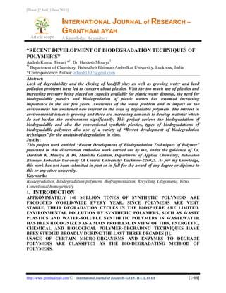 [Tiwari]*,Vol(I):June,2018]
Article scope
INTERNATIONAL JOURNAL of RESEARCH –
GRANTHAALAYAH
A knowledge Repository
Http://www.granthaalayah.com ©International Journal of Research -GRANTHAALAYAH [1-44]
“RECENT DEVELOPMENT OF BIODEGRADATION TECHNIQUES OF
POLYMER’S”
Aadrsh Kumar Tiwari *1
, Dr. Hardesh Mourya2
*1
Department of Chemistry, Babasaheb Bhimrao Ambedkar University, Lucknow, India
*Correspondence Author: adarsh1307@gmil.com
Abstract:
Lack of degradability and the closing of landfill sites as well as growing water and land
pollution problems have led to concern about plastics. With the too much use of plastics and
increasing pressure being placed on capacity available for plastic waste disposal, the need for
biodegradable plastics and biodegradation of plastic wastes has assumed increasing
importance in the last few years. Awareness of the waste problem and its impact on the
environment has awakened new interest in the area of degradable polymers. The interest in
environmental issues is growing and there are increasing demands to develop material which
do not burden the environment significantly. This project reviews the biodegradation of
biodegradable and also the conventional synthetic plastics, types of biodegradations of
biodegradable polymers also use of a variety of “Recent development of biodegradation
techniques” for the analysis of degradation in vitro.
Justify:
This project work entitled “Recent Development of Biodegradation Techniques of Polymer”
presented in this dissertation embodied work carried out by me, under the guidance of Dr.
Hardesh K. Maurya & Dr. Manisha Gautam, Department of Applied Chemistry, Babasaheb
Bhimrao Ambedkar University (A Central University) Lucknow-226025. As per my knowledge,
this work has not been submitted in part or in full for the award of any degree or diploma to
this or any other university.
Keywords:
Biodegradation, Biodegradation polymers, Biofragmentation, Recycling, Oligomeric, Vitro,
Conentional,homogenicity.
1. INTRODUCTION
APPROXIMATELY 140 MILLION TONES OF SYNTHETIC POLYMERS ARE
PRODUCED WORLD-WIDE EVERY YEAR. SINCE POLYMERS ARE VERY
STABLE, THEIR DEGRADATION CYCLES IN THE BIOSPHERE ARE LIMITED.
ENVIRONMENTAL POLLUTION BY SYNTHETIC POLYMERS, SUCH AS WASTE
PLASTICS AND WATER-SOLUBLE SYNTHETIC POLYMERS IN WASTEWATER
HAS BEEN RECOGNIZED AS A MAIN PROBLEM. IN VIEW OF THIS, ENERGETIC,
CHEMICAL AND BIOLOGICAL POLYMER-DEGRADING TECHNIQUES HAVE
BEEN STUDIED BROADLY DURING THE LAST THREE DECADES [1].
USAGE OF CERTAIN MICRO-ORGANISMS AND ENZYMES TO DEGRADE
POLYMERS ARE CLASSIFIED AS THE BIO-DEGRADATING METHOD OF
POLYMERS.
 