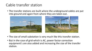Cable transfer station
• The transfer stations are built where the underground cables are put
into ground and again from where they are taken out.
• The size of small substation is very much like this transfer station.
• But in the case of grid which is AC, power factor correction
equipment's are also added and increasing the size of the transfer
station.
 