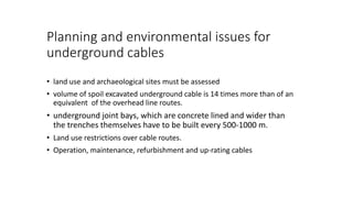 Planning and environmental issues for
underground cables
• land use and archaeological sites must be assessed
• volume of spoil excavated underground cable is 14 times more than of an
equivalent of the overhead line routes.
• underground joint bays, which are concrete lined and wider than
the trenches themselves have to be built every 500-1000 m.
• Land use restrictions over cable routes.
• Operation, maintenance, refurbishment and up-rating cables
 