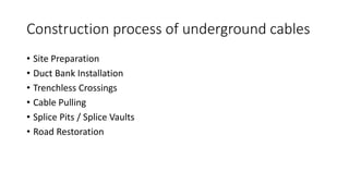 Construction process of underground cables
• Site Preparation
• Duct Bank Installation
• Trenchless Crossings
• Cable Pulling
• Splice Pits / Splice Vaults
• Road Restoration
 