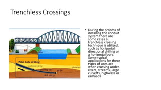 Trenchless Crossings
• During the process of
installing the conduit
system there are
some cases a
trenchless crossing
technique is utilized,
such as horizontal
directional drilling or
a horizontal bore.
Some typical
applications for these
types of uses are
when crossing under
rivers, streams, large
culverts, highways or
railroads
 