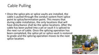 Cable Pulling
• Once the splice pits or splice vaults are installed, the
cable is pulled through the conduit system from splice
point to splice/termination point. This means that
during cable installation, the only locations that will
have disturbance shall be the splice locations. After the
cable has been pulled into a pit or vault it is spliced to
the next run of cable. Once the splicing operation has
been completed, the splice pit or splice vault is restored
to grade and the splicing operation moves to the next
splice location.
 