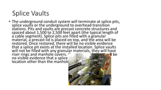 Splice Vaults
• The underground conduit system will terminate at splice pits,
splice vaults or the underground to overhead transition
stations. Pits and vaults are precast concrete structures and
spaced about 1,500 to 2,500 feet apart (the typical length of
a cable segment). Splice pits are filled with a granular
material, a precast lid is placed on top, and the area will be
restored. Once restored, there will be no visible evidence
that a splice pit exists at the installed location. Splice vaults
will not be filled with any granular materials, they will have
riser rings and manhole covers. Once restored, there will be
no visible evidence that a splice vault is installed at the
location other than the manhole lids installed at grade
 