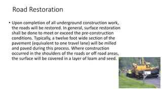 Road Restoration
• Upon completion of all underground construction work,
the roads will be restored. In general, surface restoration
shall be done to meet or exceed the pre-construction
conditions. Typically, a twelve foot wide section of the
pavement (equivalent to one travel lane) will be milled
and paved during this process. Where construction
occurred in the shoulders of the roads or off road areas,
the surface will be covered in a layer of loam and seed.
 