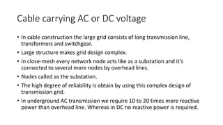 Cable carrying AC or DC voltage
• In cable construction the large grid consists of long transmission line,
transformers and switchgear.
• Large structure makes grid design complex.
• In close-mesh every network node acts like as a substation and it’s
connected to several more nodes by overhead lines.
• Nodes called as the substation.
• The high degree of reliability is obtain by using this complex design of
transmission grid.
• In underground AC transmission we require 10 to 20 times more reactive
power than overhead line. Whereas in DC no reactive power is required.
 