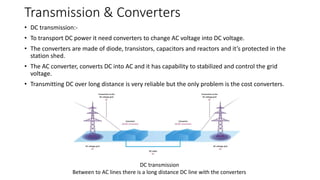 Transmission & Converters
• DC transmission:-
• To transport DC power it need converters to change AC voltage into DC voltage.
• The converters are made of diode, transistors, capacitors and reactors and it’s protected in the
station shed.
• The AC converter, converts DC into AC and it has capability to stabilized and control the grid
voltage.
• Transmitting DC over long distance is very reliable but the only problem is the cost converters.
DC transmission
Between to AC lines there is a long distance DC line with the converters
 