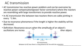 AC transmission
• AC transmission has reactive power problem and can be overcome by
reactive power compensation(power factor correction) where the reactors
are resembling with large transformers to provide reactive power.
• In AC transmission the between two reactors there are cable jointing in
every ~1 Km.
• Due to resonance phenomena if the length is higher the stability will be
decreased.
• Definition: Resonance occurs when the amplitude of an object's
oscillations are increased by the matching vibrations of another object.
AC transmission
Between to AC lines there is a long distance DC line with the converters
Source:https://study.com/academy/lesson/resonance-definition-transmission-of-waves.html
 
