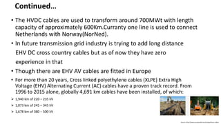 • The HVDC cables are used to transform around 700MWt with length
capacity of approximately 600Km.Curranty one line is used to connect
Netherlands with Norway(NorNed).
• In future transmission grid industry is trying to add long distance
EHV DC cross country cables but as of now they have zero
experience in that
• Though there are EHV AV cables are fitted in Europe
• For more than 20 years, Cross linked polyethylene cables (XLPE) Extra High
Voltage (EHV) Alternating Current (AC) cables have a proven track record. From
1996 to 2015 alone, globally 4,691 km cables have been installed, of which:
 1,940 km of 220 – 235 kV
 1,073 km of 245 – 345 kV
 1,678 km of 380 – 500 kV
Source:-http://www.europacable.eu/energy/ehvac-cables
Continued…
 