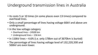 Underground transmission lines in Australia
• Its costs 5 or 10 times (in some places even 13 times) compared to
overhead lines.
• Only a small percentage of lines having voltage 66kV and above are
underground.
• In the low voltage category
• Overhead lines – 24500 km
• Underground lines – 156 km
• In 110kV lines – 4.6% (i.e. only 178km out of 3670km is buried)
• The percentage of lines having voltage level of 132,220,330 and
500kV are even lower.
 