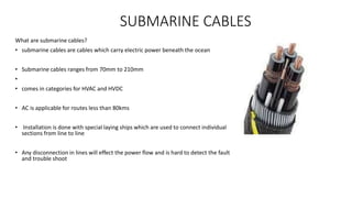 SUBMARINE CABLES
What are submarine cables?
• submarine cables are cables which carry electric power beneath the ocean
• Submarine cables ranges from 70mm to 210mm
•
• comes in categories for HVAC and HVDC
• AC is applicable for routes less than 80kms
• Installation is done with special laying ships which are used to connect individual
sections from line to line
• Any disconnection in lines will effect the power flow and is hard to detect the fault
and trouble shoot
 