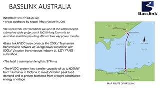 BASSLINK AUSTRALIA
INTRODUCTION TO BASSLINK
• It was purchased by Keppel infrastructure in 2005
•Bass link HVDC interconnector was one of the worlds longest
submarine cable project until 2005 linking Tasmania to
Australian mainline providing efficient two way power transfer.
•Bass link HVDC interconnects the 230kV Tasmanian
transmission network at George town substation with
500kV Victorian transmission network at LOY YANG
substation
•The total transmission length is 374kms
•The HVDC system has transfer capacity of up to 626MW
from Tasmania to Victoria.to meet Victorian peek load
demand and to protect tasmania from drought constrained
energy shortage.
MAP ROUTE OF BASSLINK
 
