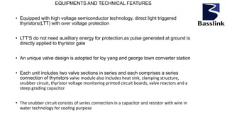 EQUIPMENTS AND TECHNICAL FEATURES
• Equipped with high voltage semiconductor technology, direct light triggered
thyristors(LTT) with over voltage protection
• LTT'S do not need auxilliary energy for protection,as pulse generated at ground is
directly applied to thyristor gate
• An unique valve design is adopted for loy yang and george town converter station
• Each unit includes two valve sections in series and each comprises a series
connection of thyristors valve module also includes heat sink, clamping structure,
snubber circuit, thyristor voltage monitoring printed circuit boards, valve reactors and a
steep grading capacitor
• The snubber circuit consists of series connection in a capacitor and resistor with wire in
water technology for cooling purpose
 