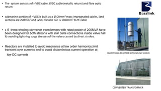 • The system consists of HVDC cable, LVDC cable(metallic return) and fibre optic
return
• submarine portion of HVDC is built as a 1500mm2 mass impregnated cables, land
sections are 200mm2 and LVDC metallic run is 1400mm2 XLPE cable
• 1-θ three winding converter transformers with rated power of 200MVA have
been designed for both stations with star delta connections inside valve hall
to avoiding lightning surge stresses of the valves caused by direct strokes.
• Reactors are installed to avoid resonance at low order harmonics,limit
transient over currents and to avoid discontinious current operation at
low DC currents
SMOOTHING REACTOR WITH SOUND SHIELD
CONVERTER TRANSFORMER
 