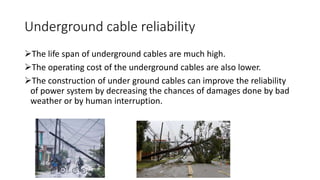 Underground cable reliability
The life span of underground cables are much high.
The operating cost of the underground cables are also lower.
The construction of under ground cables can improve the reliability
of power system by decreasing the chances of damages done by bad
weather or by human interruption.
 
