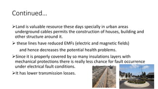 Continued…
Land is valuable resource these days specially in urban areas
underground cables permits the construction of houses, building and
other structure around it.
 these lines have reduced EMFs (electric and magnetic fields)
and hence decreases the potential health problems.
Since it is properly covered by so many insulations layers with
mechanical protections there is really less chance for fault occurrence
under electrical fault conditions.
It has lower transmission losses.
 