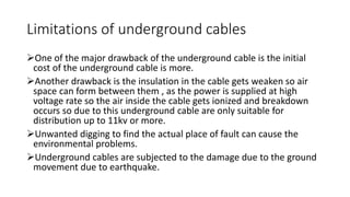 One of the major drawback of the underground cable is the initial
cost of the underground cable is more.
Another drawback is the insulation in the cable gets weaken so air
space can form between them , as the power is supplied at high
voltage rate so the air inside the cable gets ionized and breakdown
occurs so due to this underground cable are only suitable for
distribution up to 11kv or more.
Unwanted digging to find the actual place of fault can cause the
environmental problems.
Underground cables are subjected to the damage due to the ground
movement due to earthquake.
Limitations of underground cables
 
