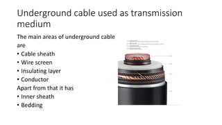 Underground cable used as transmission
medium
The main areas of underground cable
are
• Cable sheath
• Wire screen
• Insulating layer
• Conductor
Apart from that it has
• Inner sheath
• Bedding
 