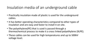 Insulation media of an underground cable
• Practically insulation made of plastic is used for the underground
cables.
• It has better operating characteristics compared to other types of
insulation and are easy and faster to install it on site.
• The polyethylene(PE) that is used is passed through a
thermochemical process to make it a cross linked polyethylene (XLPE).
• These cables can be used for high temperatures and up to 500kV
voltage level.
 