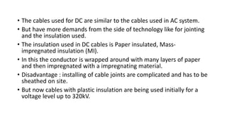 • The cables used for DC are similar to the cables used in AC system.
• But have more demands from the side of technology like for jointing
and the insulation used.
• The insulation used in DC cables is Paper insulated, Mass-
impregnated insulation (MI).
• In this the conductor is wrapped around with many layers of paper
and then impregnated with a impregnating material.
• Disadvantage : installing of cable joints are complicated and has to be
sheathed on site.
• But now cables with plastic insulation are being used initially for a
voltage level up to 320kV.
 