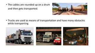 • The cables are rounded up on a drum
and then gets transported.
• Trucks are used as means of transportation and have many obstacles
while transporting
 