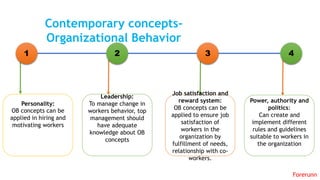 1 3 42
Personality:
OB concepts can be
applied in hiring and
motivating workers
Leadership:
To manage change in
workers behavior, top
management should
have adequate
knowledge about OB
concepts
Job satisfaction and
reward system:
OB concepts can be
applied to ensure job
satisfaction of
workers in the
organization by
fulfillment of needs,
relationship with co-
workers.
Power, authority and
politics:
Can create and
implement different
rules and guidelines
suitable to workers in
the organization
Contemporary concepts-
Organizational Behavior
Forerunn
 