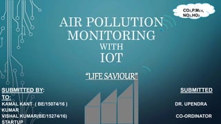 AIR POLLUTION
MONITORING
WITH
IOT
SUBMITTED BY: SUBMITTED
TO:
KAMAL KANT ( BE/15074/16 ) DR. UPENDRA
KUMAR
VISHAL KUMAR(BE/15274/16) CO-ORDINATOR
STARTUP
CO2,P.M2.5,
NO2,HO2
“LIFE SAVIOUR”
 