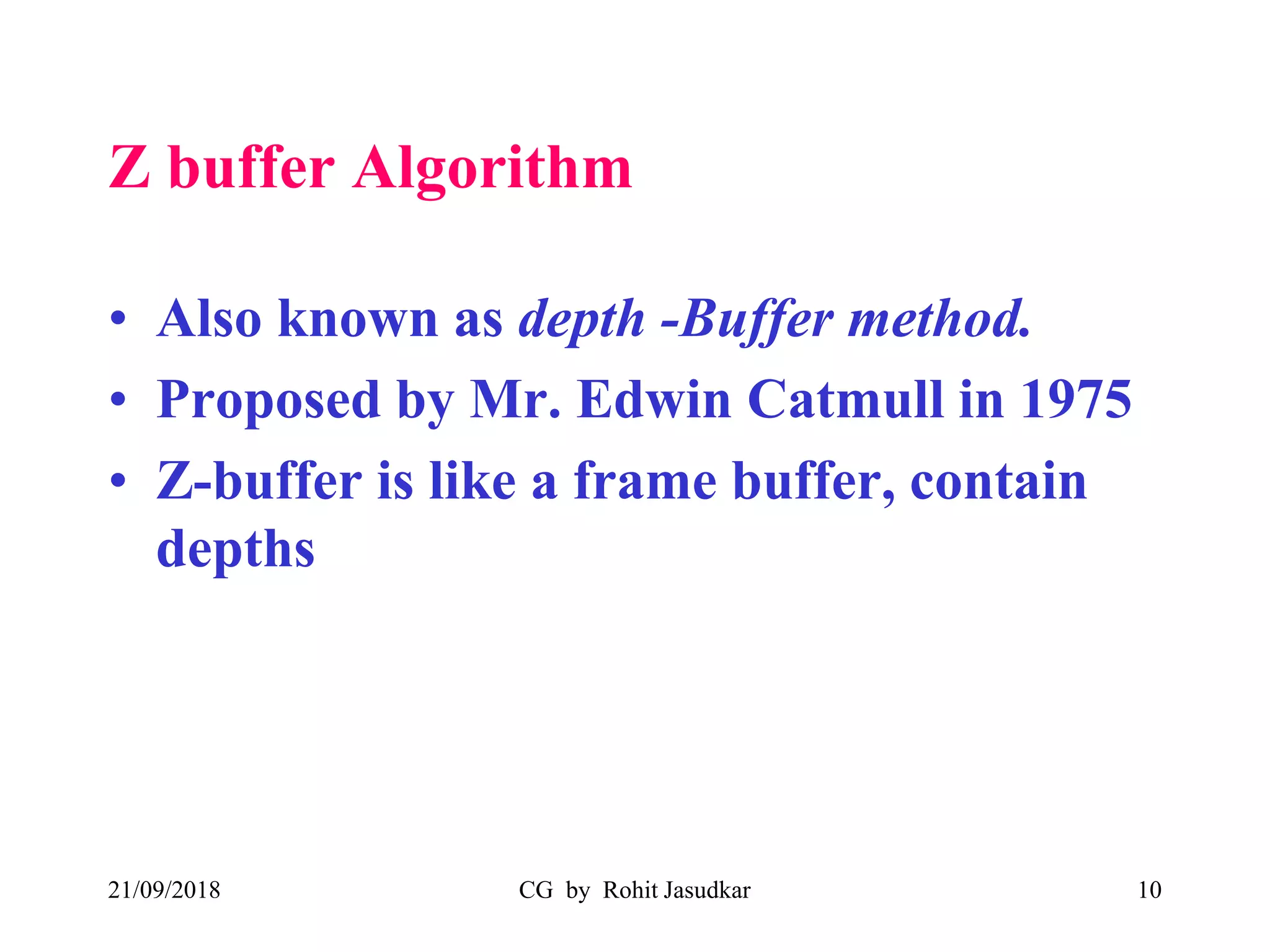 Z buffer Algorithm
• Also known as depth -Buffer method.
• Proposed by Mr. Edwin Catmull in 1975
• Z-buffer is like a frame buffer, contain
depths
21/09/2018 CG by Rohit Jasudkar 10
 