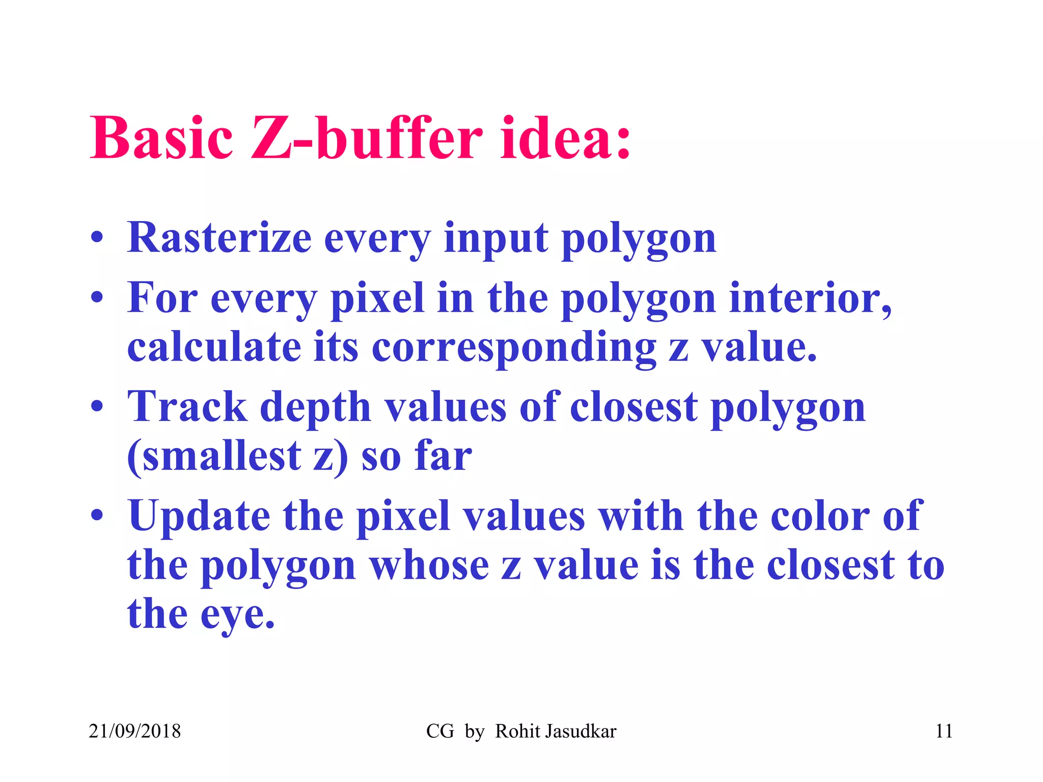 Basic Z-buffer idea:
• Rasterize every input polygon
• For every pixel in the polygon interior,
calculate its corresponding z value.
• Track depth values of closest polygon
(smallest z) so far
• Update the pixel values with the color of
the polygon whose z value is the closest to
the eye.
21/09/2018 CG by Rohit Jasudkar 11
 