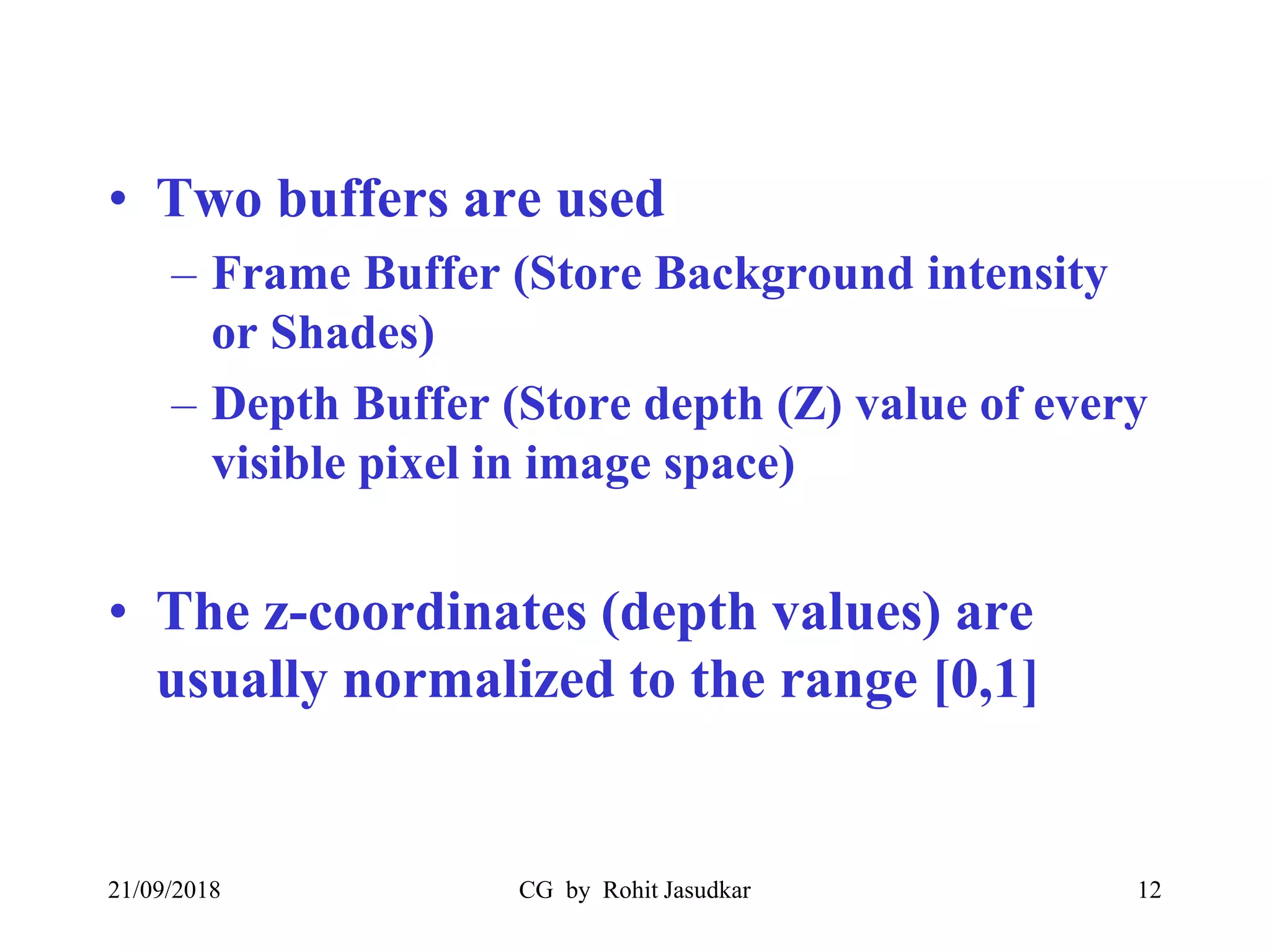 • Two buffers are used
– Frame Buffer (Store Background intensity
or Shades)
– Depth Buffer (Store depth (Z) value of every
visible pixel in image space)
• The z-coordinates (depth values) are
usually normalized to the range [0,1]
21/09/2018 CG by Rohit Jasudkar 12
 