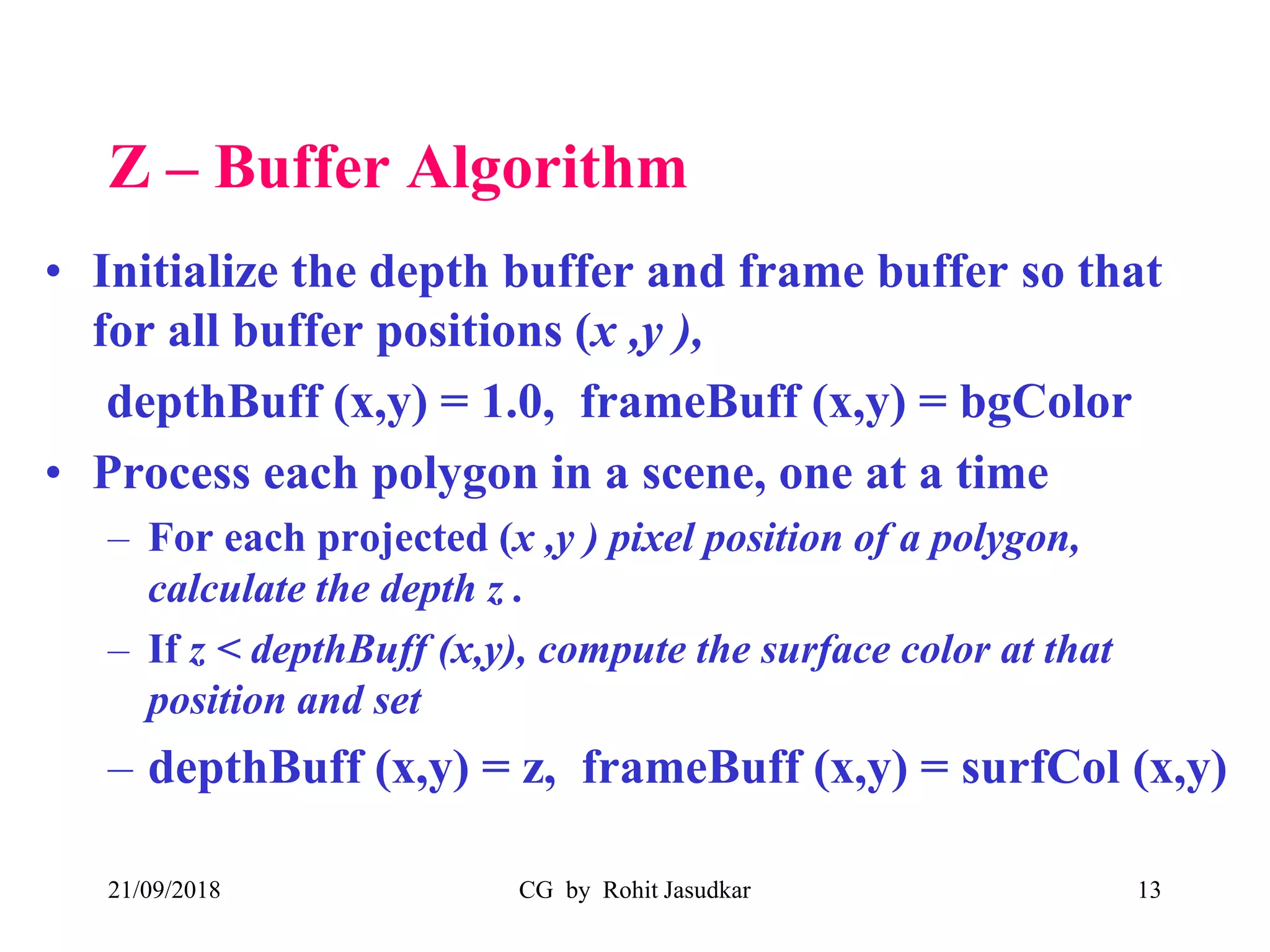 Z – Buffer Algorithm
• Initialize the depth buffer and frame buffer so that
for all buffer positions (x ,y ),
depthBuff (x,y) = 1.0, frameBuff (x,y) = bgColor
• Process each polygon in a scene, one at a time
– For each projected (x ,y ) pixel position of a polygon,
calculate the depth z .
– If z < depthBuff (x,y), compute the surface color at that
position and set
– depthBuff (x,y) = z, frameBuff (x,y) = surfCol (x,y)
21/09/2018 CG by Rohit Jasudkar 13
 