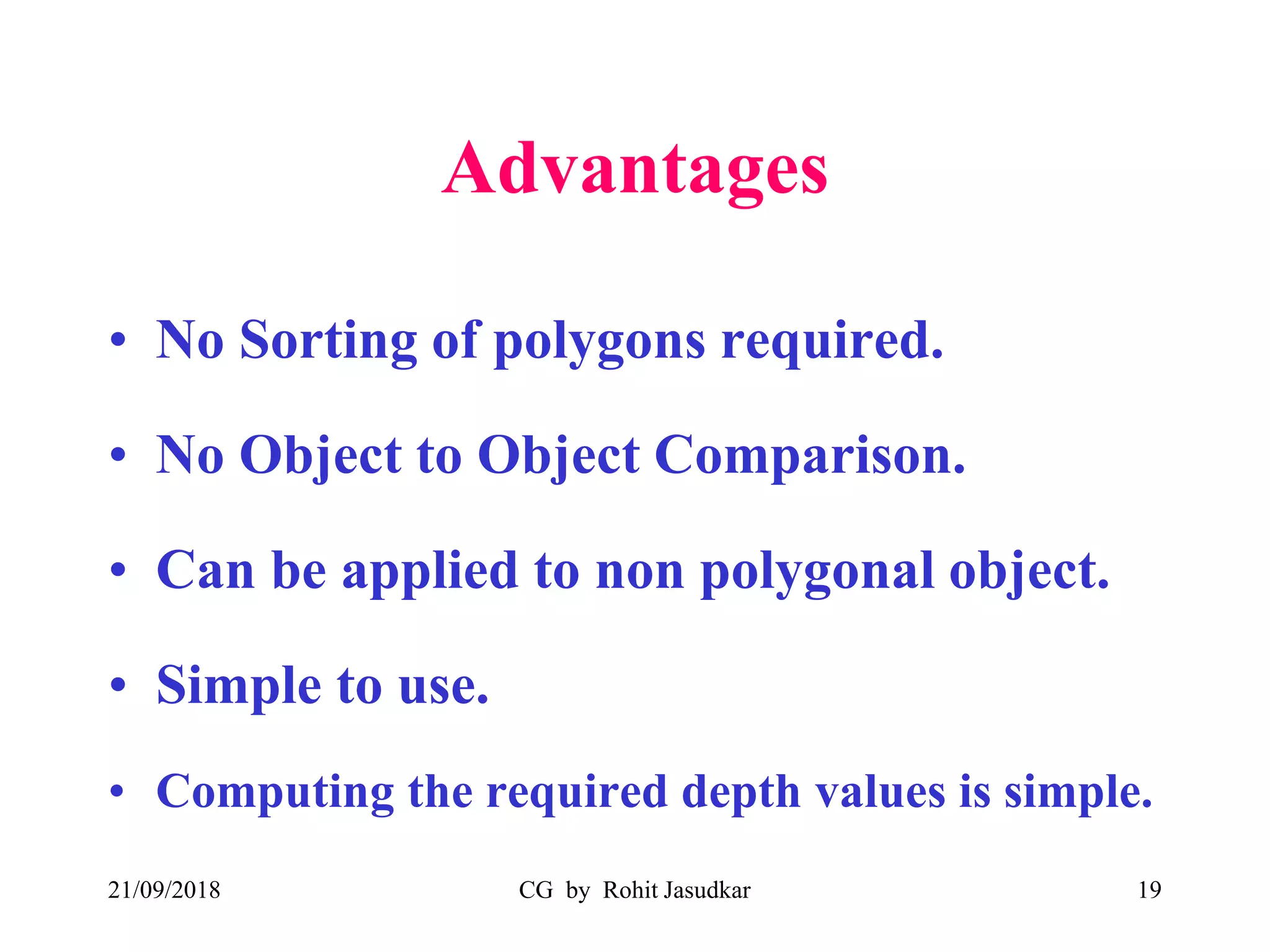 Advantages
• No Sorting of polygons required.
• No Object to Object Comparison.
• Can be applied to non polygonal object.
• Simple to use.
• Computing the required depth values is simple.
21/09/2018 CG by Rohit Jasudkar 19
 