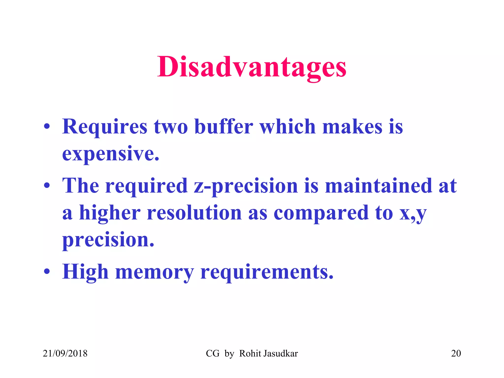 Disadvantages
• Requires two buffer which makes is
expensive.
• The required z-precision is maintained at
a higher resolution as compared to x,y
precision.
• High memory requirements.
21/09/2018 CG by Rohit Jasudkar 20
 