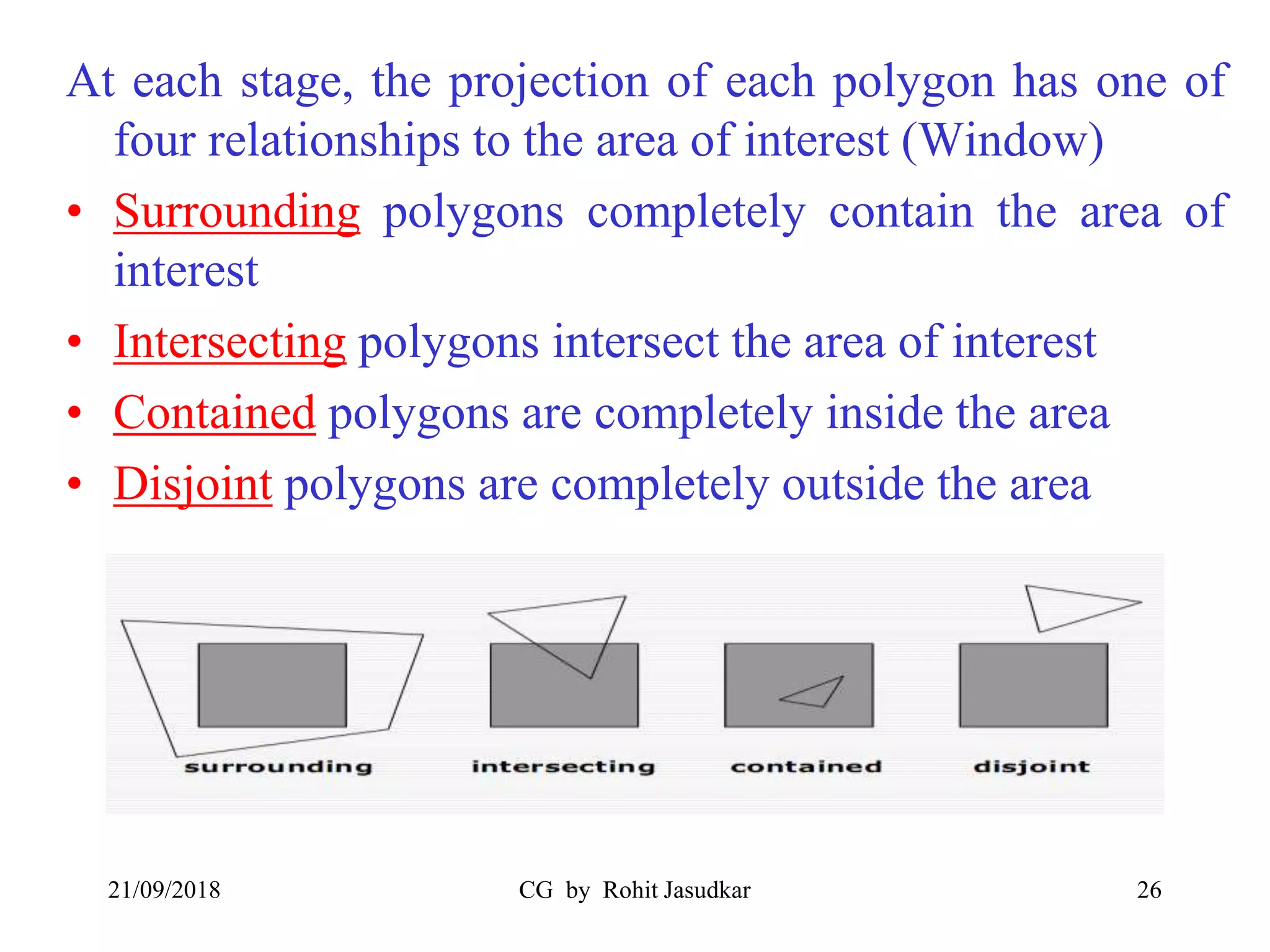 At each stage, the projection of each polygon has one of
four relationships to the area of interest (Window)
• Surrounding polygons completely contain the area of
interest
• Intersecting polygons intersect the area of interest
• Contained polygons are completely inside the area
• Disjoint polygons are completely outside the area
21/09/2018 CG by Rohit Jasudkar 26
 