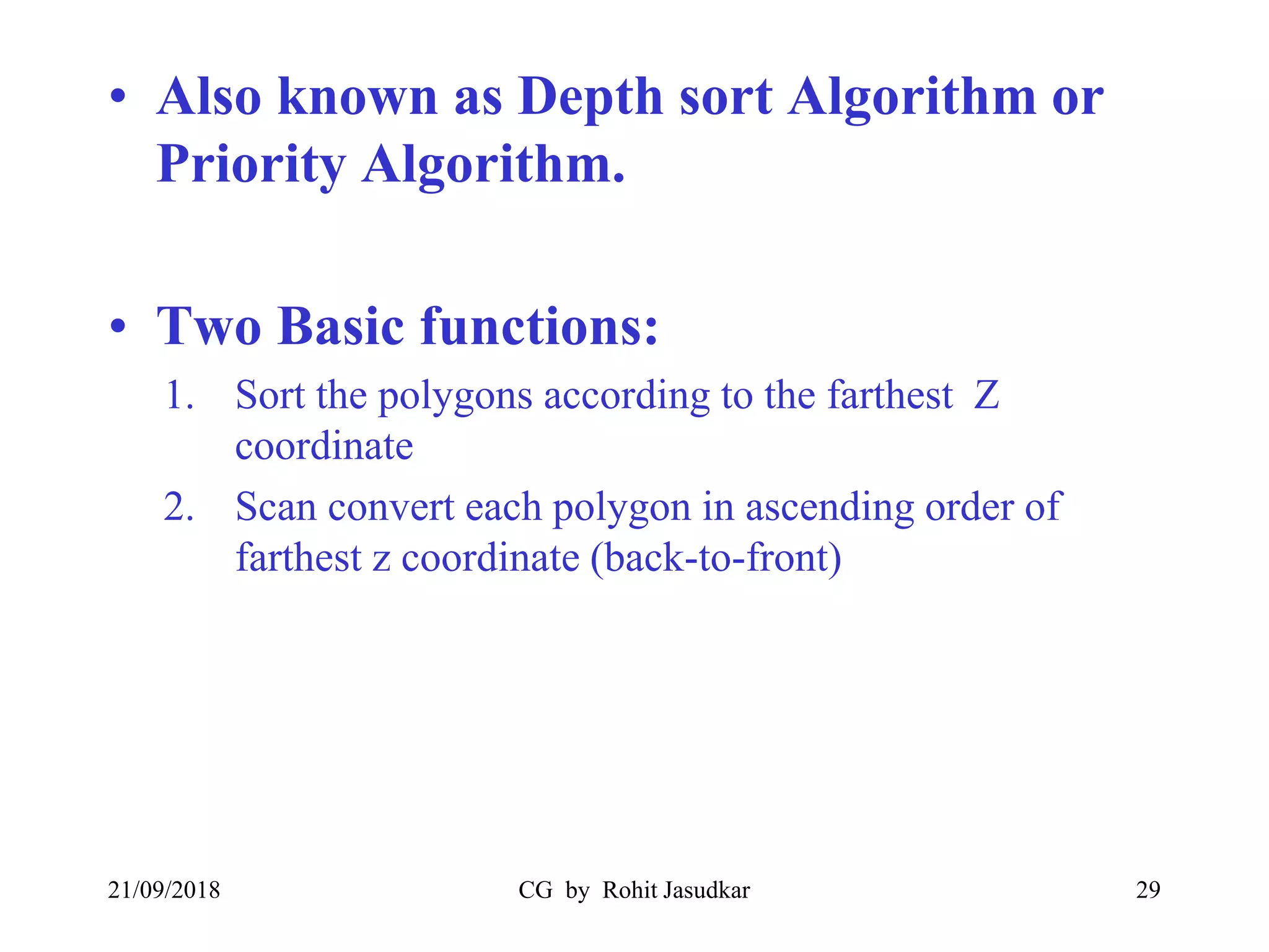 • Also known as Depth sort Algorithm or
Priority Algorithm.
• Two Basic functions:
1. Sort the polygons according to the farthest Z
coordinate
2. Scan convert each polygon in ascending order of
farthest z coordinate (back-to-front)
21/09/2018 CG by Rohit Jasudkar 29
 