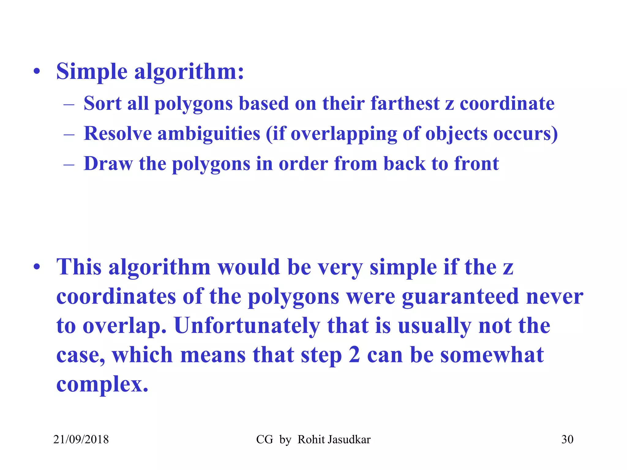 • Simple algorithm:
– Sort all polygons based on their farthest z coordinate
– Resolve ambiguities (if overlapping of objects occurs)
– Draw the polygons in order from back to front
• This algorithm would be very simple if the z
coordinates of the polygons were guaranteed never
to overlap. Unfortunately that is usually not the
case, which means that step 2 can be somewhat
complex.
21/09/2018 CG by Rohit Jasudkar 30
 