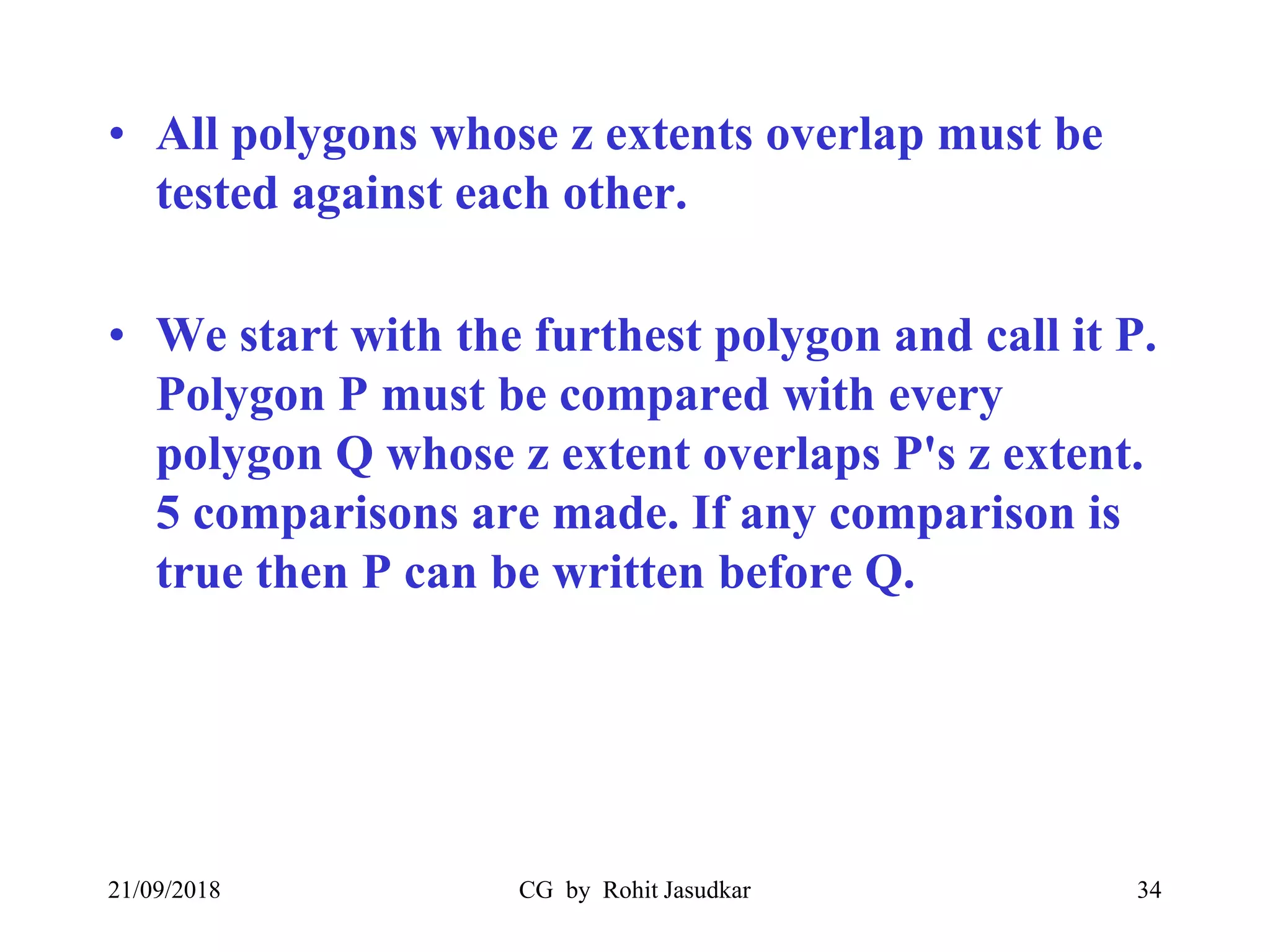 • All polygons whose z extents overlap must be
tested against each other.
• We start with the furthest polygon and call it P.
Polygon P must be compared with every
polygon Q whose z extent overlaps P's z extent.
5 comparisons are made. If any comparison is
true then P can be written before Q.
21/09/2018 CG by Rohit Jasudkar 34
 