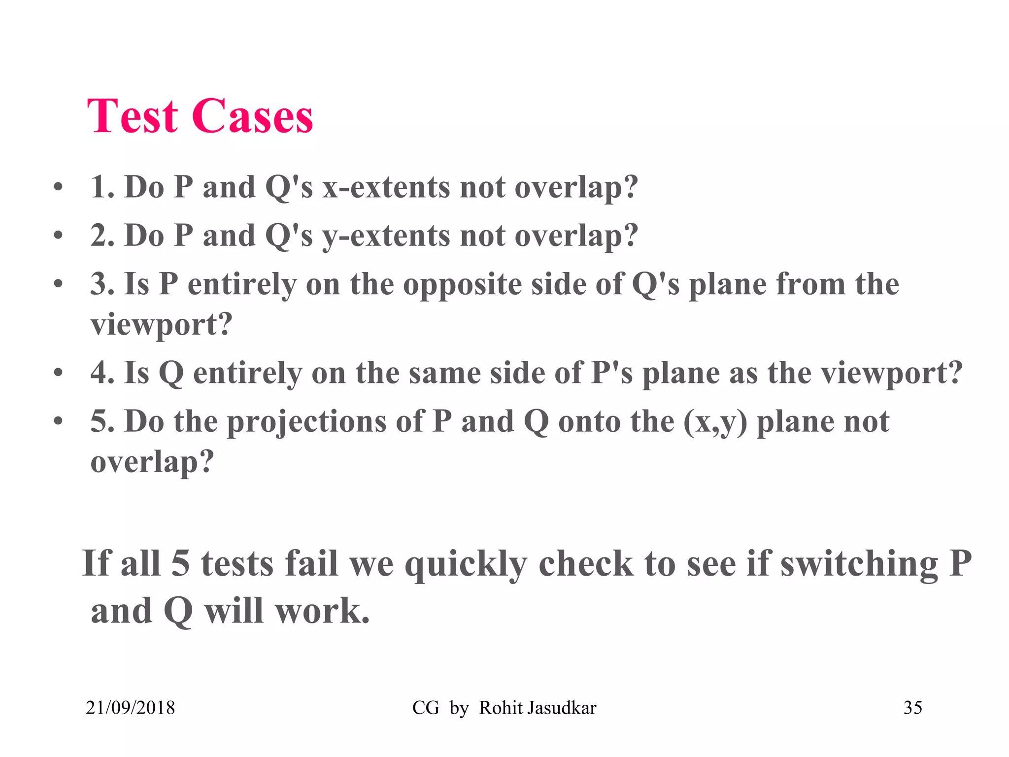 Test Cases
• 1. Do P and Q's x-extents not overlap?
• 2. Do P and Q's y-extents not overlap?
• 3. Is P entirely on the opposite side of Q's plane from the
viewport?
• 4. Is Q entirely on the same side of P's plane as the viewport?
• 5. Do the projections of P and Q onto the (x,y) plane not
overlap?
If all 5 tests fail we quickly check to see if switching P
and Q will work.
21/09/2018 CG by Rohit Jasudkar 35
 
