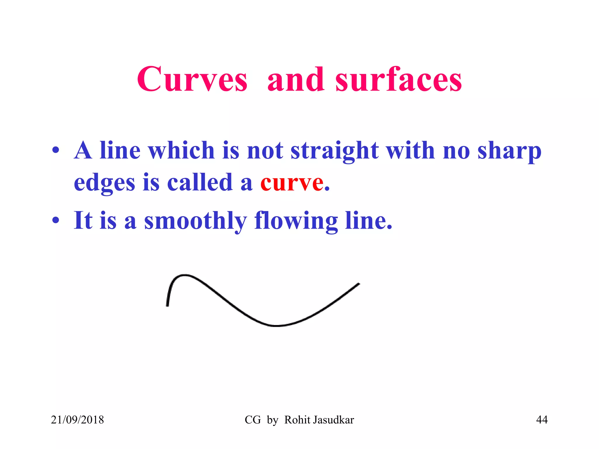 Curves and surfaces
• A line which is not straight with no sharp
edges is called a curve.
• It is a smoothly flowing line.
21/09/2018 CG by Rohit Jasudkar 44
 