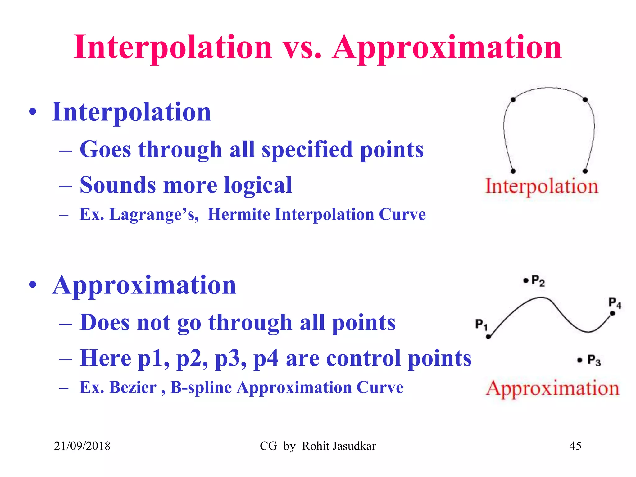 Interpolation vs. Approximation
• Interpolation
– Goes through all specified points
– Sounds more logical
– Ex. Lagrange’s, Hermite Interpolation Curve
• Approximation
– Does not go through all points
– Here p1, p2, p3, p4 are control points
– Ex. Bezier , B-spline Approximation Curve
21/09/2018 CG by Rohit Jasudkar 45
 